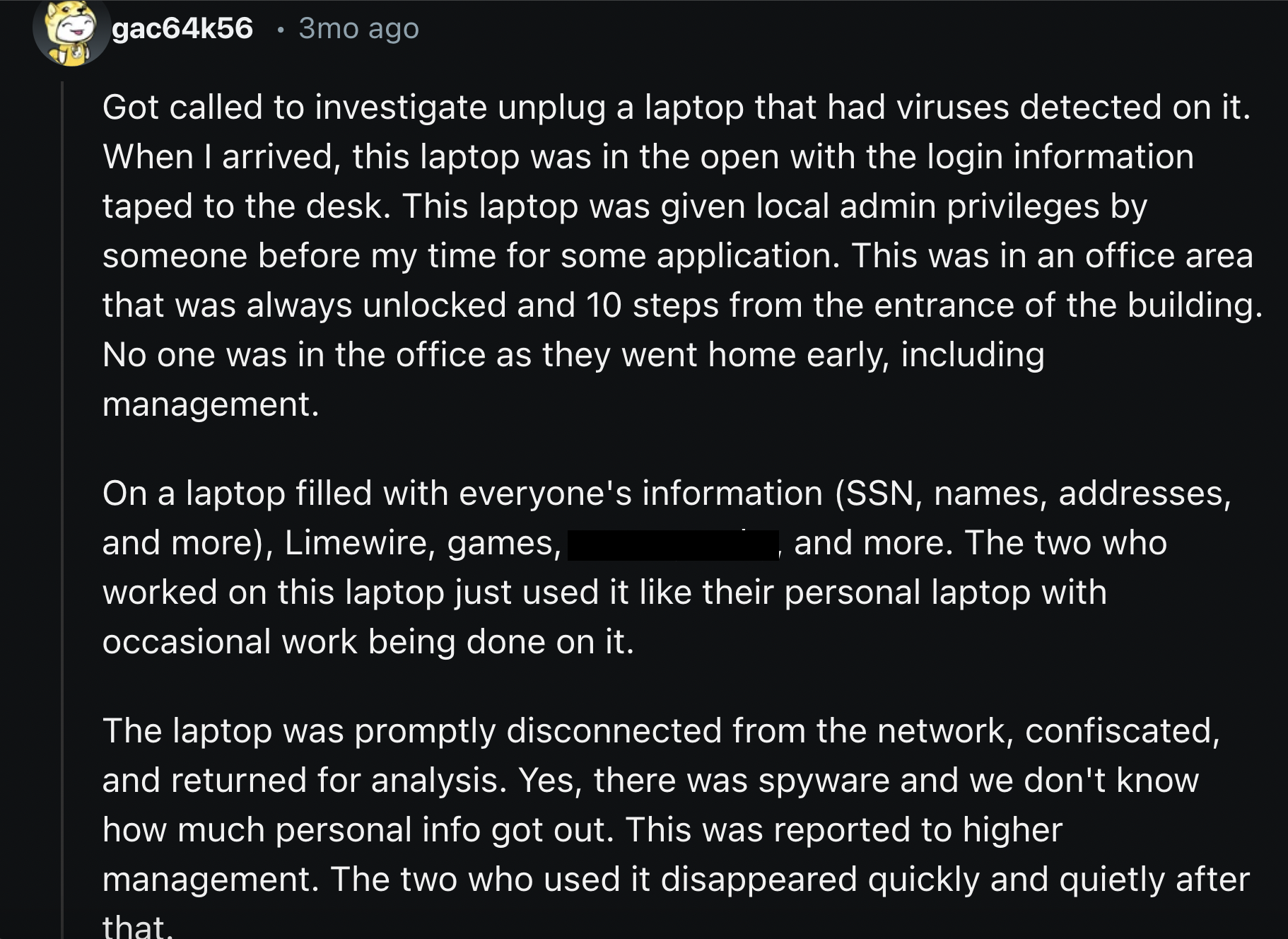 screenshot - gac64k56.3mo ago Got called to investigate unplug a laptop that had viruses detected on it. When I arrived, this laptop was in the open with the login information taped to the desk. This laptop was given local admin privileges by someone befo